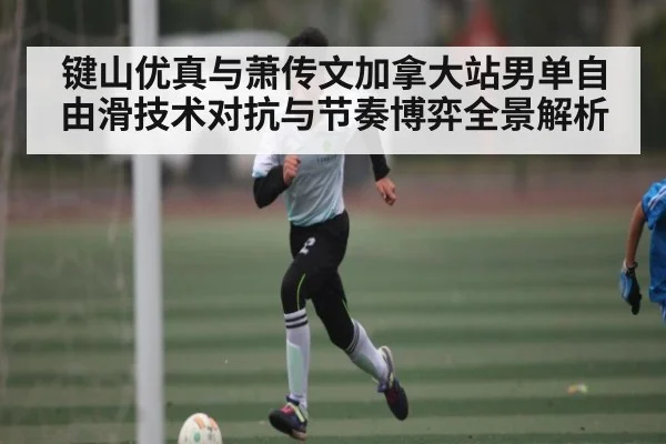 键山优真与萧传文加拿大站男单自由滑技术对抗与节奏博弈全景解析